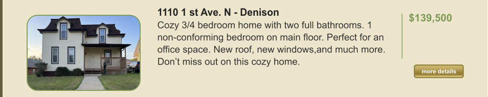1110 1 st Ave. N - Denison Cozy 3/4 bedroom home with two full bathrooms. 1 non-conforming bedroom on main floor. Perfect for an office space. New roof, new windows,and much more. Don’t miss out on this cozy home.  $139,500    more details more details
