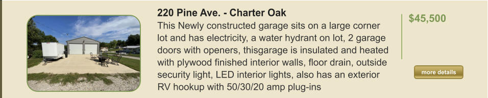 220 Pine Ave. - Charter Oak This Newly constructed garage sits on a large corner lot and has electricity, a water hydrant on lot, 2 garage doors with openers, thisgarage is insulated and heated with plywood finished interior walls, floor drain, outside security light, LED interior lights, also has an exterior RV hookup with 50/30/20 amp plug-ins   $45,500  more details more details