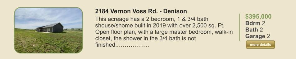 $395,000 Bdrm 2 Bath 2 Garage 2  more details more details 2184 Vernon Voss Rd. - Denison This acreage has a 2 bedroom, 1 & 3/4 bath shouse/shome built in 2019 with over 2,500 sq. Ft. Open floor plan, with a large master bedroom, walk-in closet, the shower in the 3/4 bath is not finished.……………..