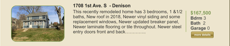 $167,500 Bdrm 3 Bath  2 Garage 0  more details more details 1708 1st Ave. S  - Denison This recently remodeled home has 3 bedrooms, 1 &1/2 baths, New roof in 2018, Newer vinyl siding and some replacement windows, Newer updated breaker panel, Newer laminate flooring or tile throughout. Newer steel entry doors front and back…………..
