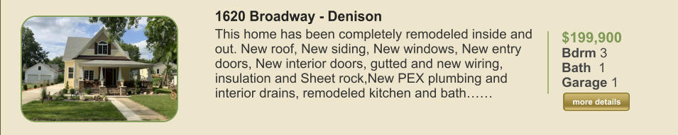 $199,900 Bdrm 3 Bath  1 Garage 1  more details more details 1620 Broadway - Denison This home has been completely remodeled inside and out. New roof, New siding, New windows, New entry doors, New interior doors, gutted and new wiring, insulation and Sheet rock,New PEX plumbing and interior drains, remodeled kitchen and bath……