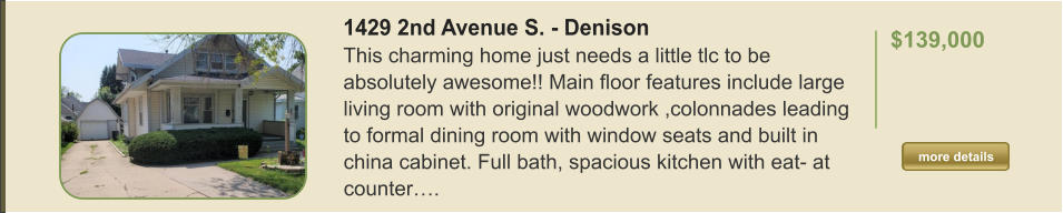 1429 2nd Avenue S. - Denison This charming home just needs a little tlc to be absolutely awesome!! Main floor features include large living room with original woodwork ,colonnades leading to formal dining room with window seats and built in china cabinet. Full bath, spacious kitchen with eat- at counter….  $139,000    more details more details