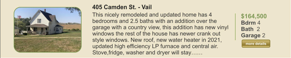 $164,500 Bdrm 4 Bath  2 Garage 2  more details more details 405 Camden St. - Vail This nicely remodeled and updated home has 4 bedrooms and 2.5 baths with an addition over the garage with a country view, this addition has new vinyl windows the rest of the house has newer crank out style windows. New roof, new water heater in 2021, updated high efficiency LP furnace and central air. Stove,fridge, washer and dryer will stay……
