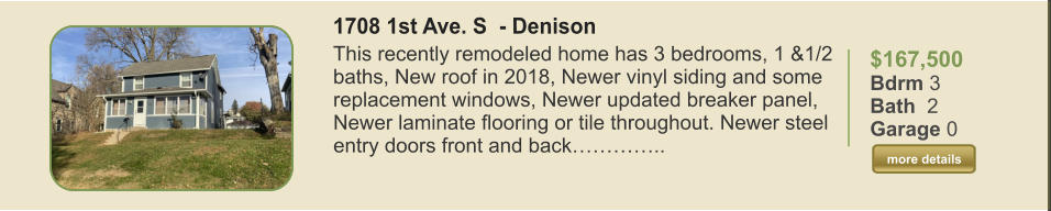 $167,500 Bdrm 3 Bath  2 Garage 0  more details more details 1708 1st Ave. S  - Denison This recently remodeled home has 3 bedrooms, 1 &1/2 baths, New roof in 2018, Newer vinyl siding and some replacement windows, Newer updated breaker panel, Newer laminate flooring or tile throughout. Newer steel entry doors front and back…………..