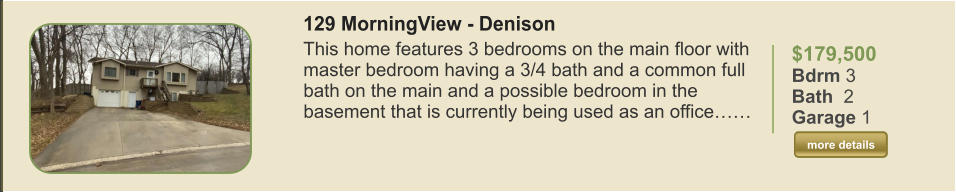 $179,500 Bdrm 3 Bath  2 Garage 1  more details more details 129 MorningView - Denison This home features 3 bedrooms on the main floor with master bedroom having a 3/4 bath and a common full bath on the main and a possible bedroom in the basement that is currently being used as an office……
