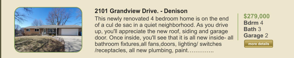 $279,000 Bdrm 4 Bath 3 Garage 2  more details more details 2101 Grandview Drive. - Denison This newly renovated 4 bedroom home is on the end of a cul de sac in a quiet neighborhood. As you drive up, you'll appreciate the new roof, siding and garage door. Once inside, you'll see that it is all new inside- all bathroom fixtures,all fans,doors, lighting/ switches /receptacles, all new plumbing, paint…………..