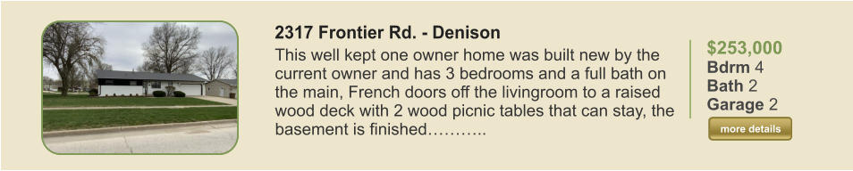 $253,000 Bdrm 4 Bath 2 Garage 2  more details more details 2317 Frontier Rd. - Denison This well kept one owner home was built new by the current owner and has 3 bedrooms and a full bath on the main, French doors off the livingroom to a raised wood deck with 2 wood picnic tables that can stay, the basement is finished………..