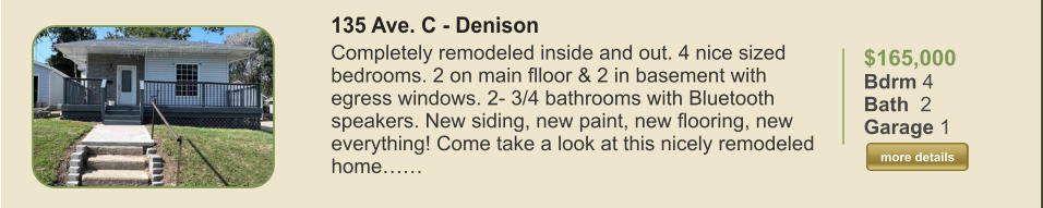 $165,000 Bdrm 4 Bath  2 Garage 1  more details more details 135 Ave. C - Denison Completely remodeled inside and out. 4 nice sized bedrooms. 2 on main flloor & 2 in basement with egress windows. 2- 3/4 bathrooms with Bluetooth speakers. New siding, new paint, new flooring, new everything! Come take a look at this nicely remodeled home……