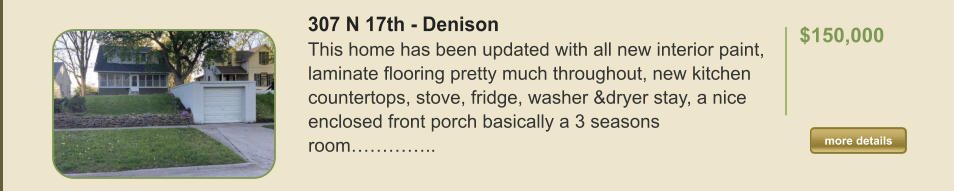 307 N 17th - Denison This home has been updated with all new interior paint, laminate flooring pretty much throughout, new kitchen countertops, stove, fridge, washer &dryer stay, a nice enclosed front porch basically a 3 seasons room…………..  $150,000    more details more details
