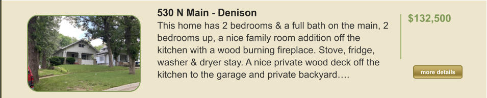 530 N Main - Denison This home has 2 bedrooms & a full bath on the main, 2 bedrooms up, a nice family room addition off the kitchen with a wood burning fireplace. Stove, fridge, washer & dryer stay. A nice private wood deck off the kitchen to the garage and private backyard….  $132,500    more details more details