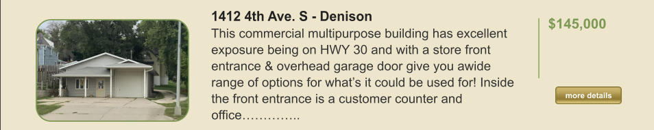 1412 4th Ave. S - Denison This commercial multipurpose building has excellent exposure being on HWY 30 and with a store front entrance & overhead garage door give you awide range of options for what’s it could be used for! Inside the front entrance is a customer counter and office…………..  $145,000    more details more details