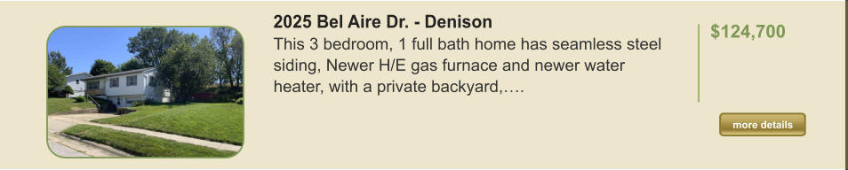 2025 Bel Aire Dr. - Denison This 3 bedroom, 1 full bath home has seamless steel siding, Newer H/E gas furnace and newer water heater, with a private backyard,….  $124,700    more details more details
