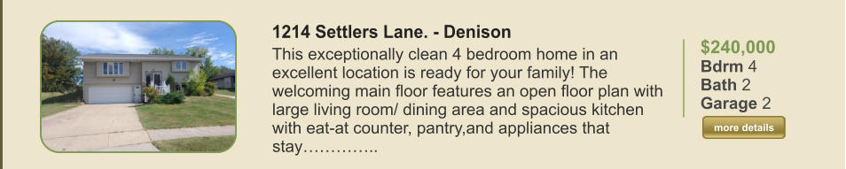 $240,000 Bdrm 4 Bath 2 Garage 2  more details more details 1214 Settlers Lane. - Denison This exceptionally clean 4 bedroom home in an excellent location is ready for your family! The welcoming main floor features an open floor plan with large living room/ dining area and spacious kitchen with eat-at counter, pantry,and appliances that stay…………..