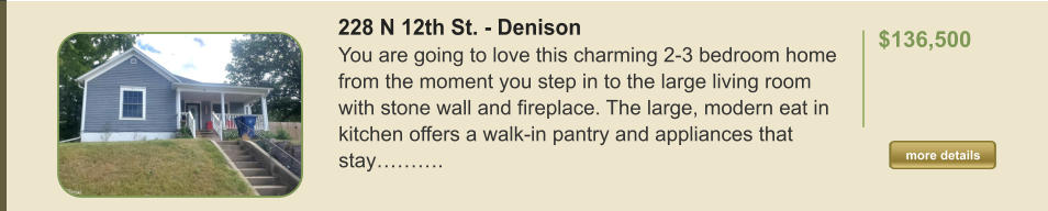 228 N 12th St. - Denison You are going to love this charming 2-3 bedroom home from the moment you step in to the large living room with stone wall and fireplace. The large, modern eat in kitchen offers a walk-in pantry and appliances that stay……….  $136,500    more details more details