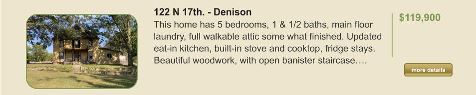 122 N 17th. - Denison This home has 5 bedrooms, 1 & 1/2 baths, main floor laundry, full walkable attic some what finished. Updated eat-in kitchen, built-in stove and cooktop, fridge stays. Beautiful woodwork, with open banister staircase….  $119,900    more details more details