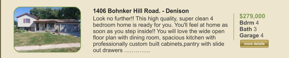 $279,000 Bdrm 4 Bath 3 Garage 4  more details more details 1406 Bohnker Hill Road. - Denison Look no further!! This high quality, super clean 4 bedroom home is ready for you. You'll feel at home as soon as you step inside!! You will love the wide open floor plan with dining room, spacious kitchen with professionally custom built cabinets,pantry with slide out drawers …………..