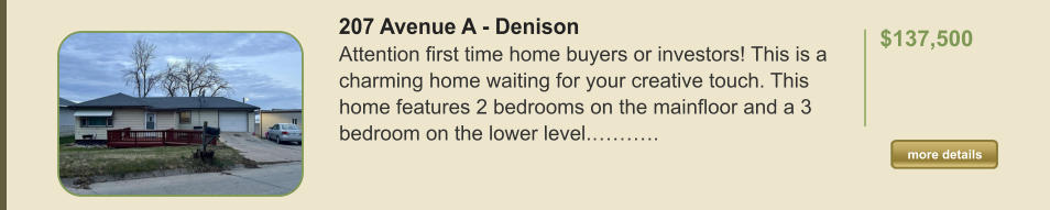 207 Avenue A - Denison Attention first time home buyers or investors! This is a charming home waiting for your creative touch. This home features 2 bedrooms on the mainfloor and a 3 bedroom on the lower level.……….  $137,500    more details more details