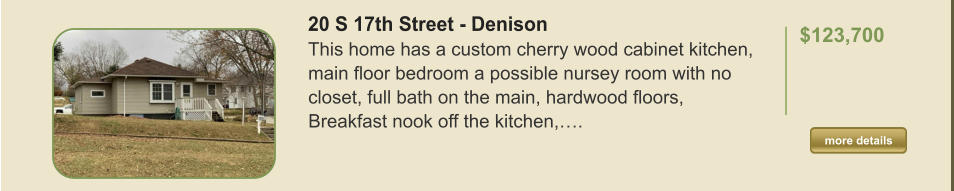 20 S 17th Street - Denison This home has a custom cherry wood cabinet kitchen, main floor bedroom a possible nursey room with no closet, full bath on the main, hardwood floors, Breakfast nook off the kitchen,….  $123,700    more details more details