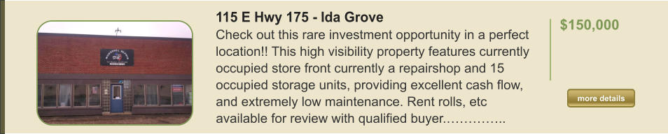 115 E Hwy 175 - Ida Grove Check out this rare investment opportunity in a perfect location!! This high visibility property features currently occupied store front currently a repairshop and 15 occupied storage units, providing excellent cash flow, and extremely low maintenance. Rent rolls, etc available for review with qualified buyer.…………..  $150,000    more details more details