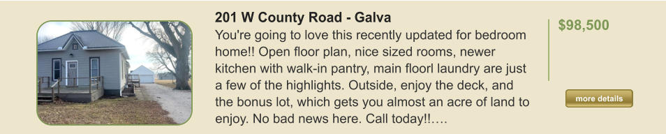 201 W County Road - Galva You're going to love this recently updated for bedroom home!! Open floor plan, nice sized rooms, newer kitchen with walk-in pantry, main floorl laundry are just a few of the highlights. Outside, enjoy the deck, and the bonus lot, which gets you almost an acre of land to enjoy. No bad news here. Call today!!….  $98,500    more details more details