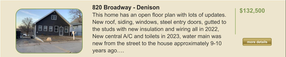 820 Broadway - Denison This home has an open floor plan with lots of updates. New roof, siding, windows, steel entry doors, gutted to the studs with new insulation and wiring all in 2022, New central A/C and toilets in 2023, water main was new from the street to the house approximately 9-10 years ago….  $132,500    more details more details