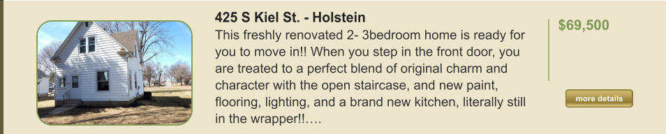 425 S Kiel St. - Holstein This freshly renovated 2- 3bedroom home is ready for you to move in!! When you step in the front door, you are treated to a perfect blend of original charm and character with the open staircase, and new paint, flooring, lighting, and a brand new kitchen, literally still in the wrapper!!….  $69,500    more details more details