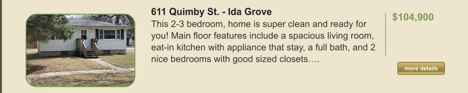 611 Quimby St. - Ida Grove This 2-3 bedroom, home is super clean and ready for you! Main floor features include a spacious living room, eat-in kitchen with appliance that stay, a full bath, and 2 nice bedrooms with good sized closets….  $104,900    more details more details