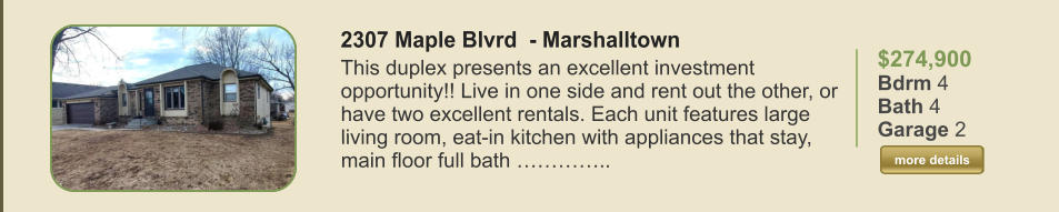 $274,900 Bdrm 4 Bath 4 Garage 2  more details more details 2307 Maple Blvrd  - Marshalltown This duplex presents an excellent investment opportunity!! Live in one side and rent out the other, or have two excellent rentals. Each unit features large living room, eat-in kitchen with appliances that stay, main floor full bath …………..