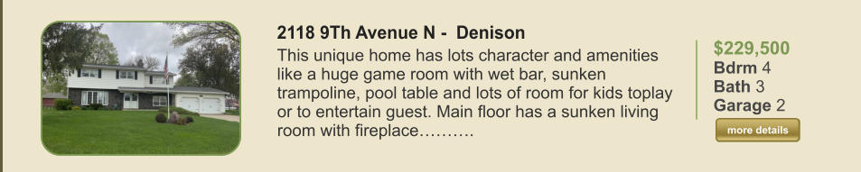 $229,500 Bdrm 4 Bath 3 Garage 2  more details more details 2118 9Th Avenue N -  Denison This unique home has lots character and amenities like a huge game room with wet bar, sunken trampoline, pool table and lots of room for kids toplay or to entertain guest. Main floor has a sunken living room with fireplace……….