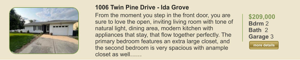 $209,000 Bdrm 2 Bath  2 Garage 3  more details more details 1006 Twin Pine Drive - Ida Grove From the moment you step in the front door, you are sure to love the open, inviting living room with tone of natural light, dining area, modern kitchen with appliances that stay, that flow together perfectly. The primary bedroom features an extra large closet, and the second bedroom is very spacious with anample closet as well……