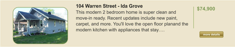 104 Warren Street - Ida Grove This modern 2 bedroom home is super clean and move-in ready. Recent updates include new paint, carpet, and more. You'll love the open floor planand the modern kitchen with appliances that stay….  $74,900    more details more details