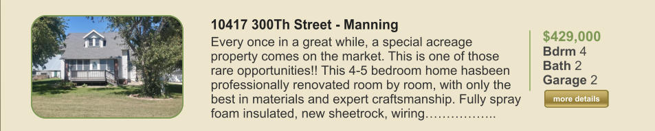 $429,000 Bdrm 4 Bath 2 Garage 2  more details more details 10417 300Th Street - Manning Every once in a great while, a special acreage property comes on the market. This is one of those rare opportunities!! This 4-5 bedroom home hasbeen professionally renovated room by room, with only the best in materials and expert craftsmanship. Fully spray foam insulated, new sheetrock, wiring……………..