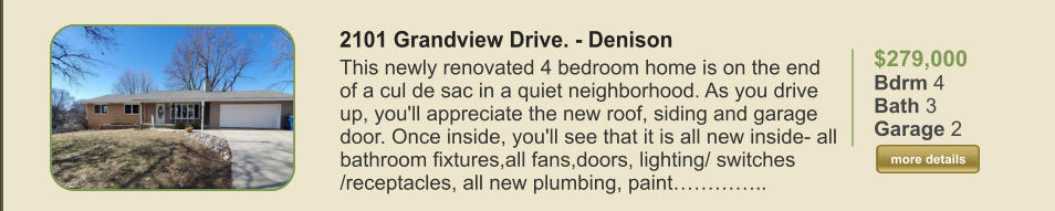 $279,000 Bdrm 4 Bath 3 Garage 2  more details more details 2101 Grandview Drive. - Denison This newly renovated 4 bedroom home is on the end of a cul de sac in a quiet neighborhood. As you drive up, you'll appreciate the new roof, siding and garage door. Once inside, you'll see that it is all new inside- all bathroom fixtures,all fans,doors, lighting/ switches /receptacles, all new plumbing, paint…………..