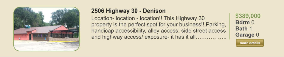 $389,000 Bdrm 0 Bath 1 Garage 0  more details more details 2506 Highway 30 - Denison Location- location - location!! This Highway 30 property is the perfect spot for your business!! Parking, handicap accessibility, alley access, side street access and highway access/ exposure- it has it all……………..