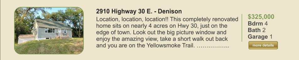 $325,000 Bdrm 4 Bath 2 Garage 1  more details more details 2910 Highway 30 E. - Denison  Location, location, location!! This completely renovated home sits on nearly 4 acres on Hwy 30, just on the edge of town. Look out the big picture window and enjoy the amazing view, take a short walk out back and you are on the Yellowsmoke Trail. ……………..