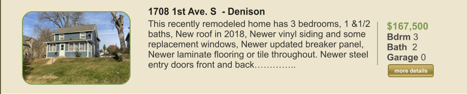 $167,500 Bdrm 3 Bath  2 Garage 0  more details more details 1708 1st Ave. S  - Denison This recently remodeled home has 3 bedrooms, 1 &1/2 baths, New roof in 2018, Newer vinyl siding and some replacement windows, Newer updated breaker panel, Newer laminate flooring or tile throughout. Newer steel entry doors front and back…………..