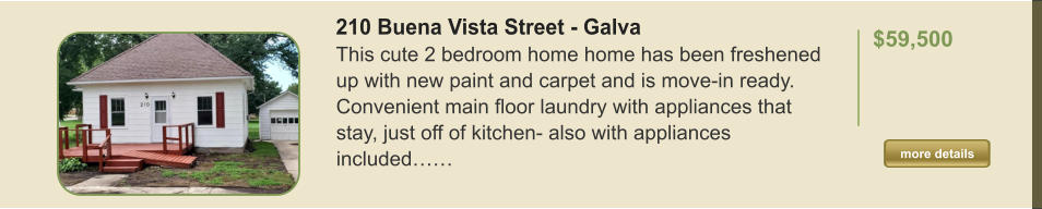 210 Buena Vista Street - Galva This cute 2 bedroom home home has been freshened up with new paint and carpet and is move-in ready. Convenient main floor laundry with appliances that stay, just off of kitchen- also with appliances included……  $59,500    more details more details