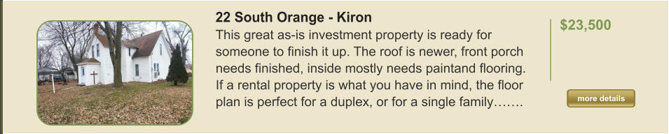 22 South Orange - Kiron This great as-is investment property is ready for someone to finish it up. The roof is newer, front porch needs finished, inside mostly needs paintand flooring. If a rental property is what you have in mind, the floor plan is perfect for a duplex, or for a single family…….  $23,500    more details more details
