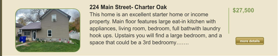 224 Main Street- Charter Oak This home is an excellent starter home or income property. Main floor features large eat-in kitchen with appliances, living room, bedroom, full bathwith laundry hook ups. Upstairs you will find a large bedroom, and a space that could be a 3rd bedroomy…….  $27,500    more details more details
