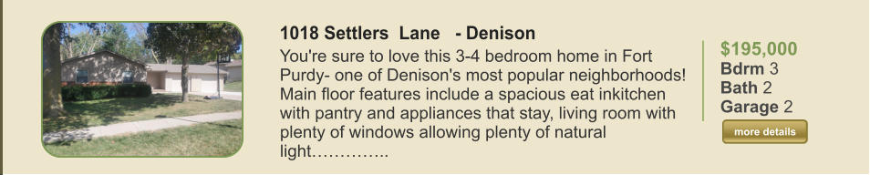 $195,000 Bdrm 3 Bath 2 Garage 2  more details more details 1018 Settlers  Lane   - Denison You're sure to love this 3-4 bedroom home in Fort Purdy- one of Denison's most popular neighborhoods! Main floor features include a spacious eat inkitchen with pantry and appliances that stay, living room with plenty of windows allowing plenty of natural light…………..