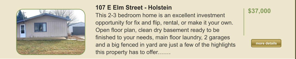 107 E Elm Street - Holstein This 2-3 bedroom home is an excellent investment opportunity for fix and flip, rental, or make it your own. Open floor plan, clean dry basement ready to be finished to your needs, main floor laundry, 2 garages and a big fenced in yard are just a few of the highlights this property has to offer.……  $37,000    more details more details