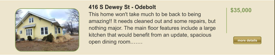 416 S Dewey St - Odebolt This home won't take much to be back to being amazing!! It needs cleaned out and some repairs, but nothing major. The main floor features include a large kitchen that would benefit from an update, spacious open dining room.……  $35,000    more details more details