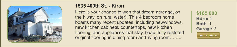 $185,000 Bdrm 4 Bath  1 Garage 2  more details more details 1535 400th St. - Kiron Here is your chance to won that dream acreage, on the hiway, on rural water!! This 4 bedroom home boasts many recent updates, including newwindows, new kitchen cabinets/ countertops, new kitchen flooring, and appliances that stay, beautifully restored original flooring in dining room and living room……..