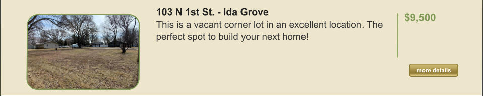 103 N 1st St. - Ida Grove This is a vacant corner lot in an excellent location. The perfect spot to build your next home!   $9,500  more details more details