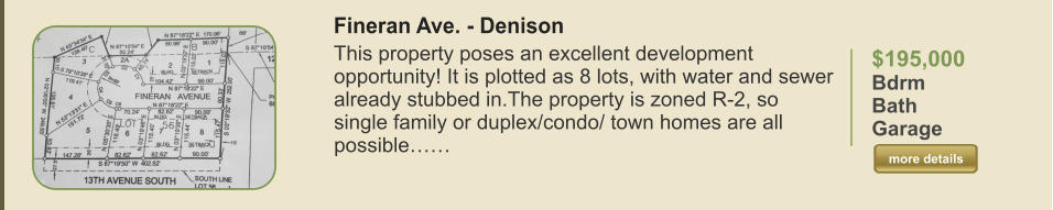 $195,000 Bdrm  Bath   Garage   more details more details Fineran Ave. - Denison This property poses an excellent development opportunity! It is plotted as 8 lots, with water and sewer already stubbed in.The property is zoned R-2, so single family or duplex/condo/ town homes are all possible……