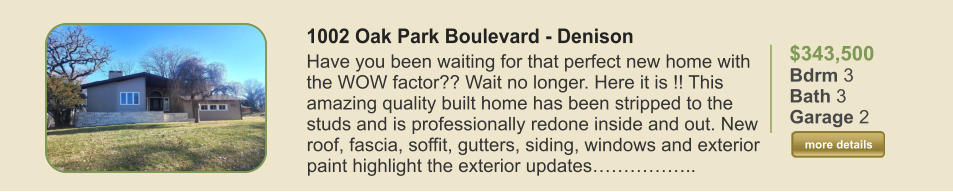 $343,500 Bdrm 3 Bath 3 Garage 2  more details more details 1002 Oak Park Boulevard - Denison Have you been waiting for that perfect new home with the WOW factor?? Wait no longer. Here it is !! This amazing quality built home has been stripped to the studs and is professionally redone inside and out. New roof, fascia, soffit, gutters, siding, windows and exterior paint highlight the exterior updates……………..
