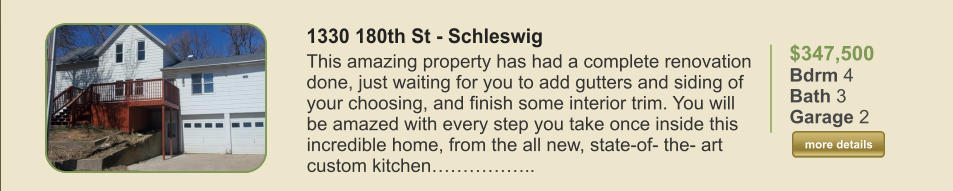 $347,500 Bdrm 4 Bath 3 Garage 2  more details more details 1330 180th St - Schleswig This amazing property has had a complete renovation done, just waiting for you to add gutters and siding of your choosing, and finish some interior trim. You will be amazed with every step you take once inside this incredible home, from the all new, state-of- the- art custom kitchen……………..