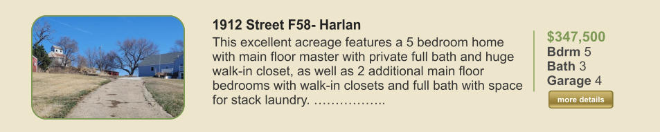 $347,500 Bdrm 5 Bath 3 Garage 4  more details more details 1912 Street F58- Harlan This excellent acreage features a 5 bedroom home with main floor master with private full bath and huge walk-in closet, as well as 2 additional main floor bedrooms with walk-in closets and full bath with space for stack laundry. ……………..