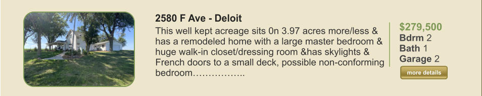 $279,500 Bdrm 2 Bath 1 Garage 2  more details more details 2580 F Ave - Deloit This well kept acreage sits 0n 3.97 acres more/less & has a remodeled home with a large master bedroom & huge walk-in closet/dressing room &has skylights & French doors to a small deck, possible non-conforming bedroom……………..