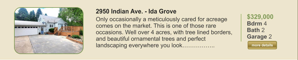 $329,000 Bdrm 4 Bath 2 Garage 2  more details more details 2950 Indian Ave. - Ida Grove   Only occasionally a meticulously cared for acreage comes on the market. This is one of those rare occasions. Well over 4 acres, with tree lined borders, and beautiful ornamental trees and perfect landscaping everywhere you look……………..